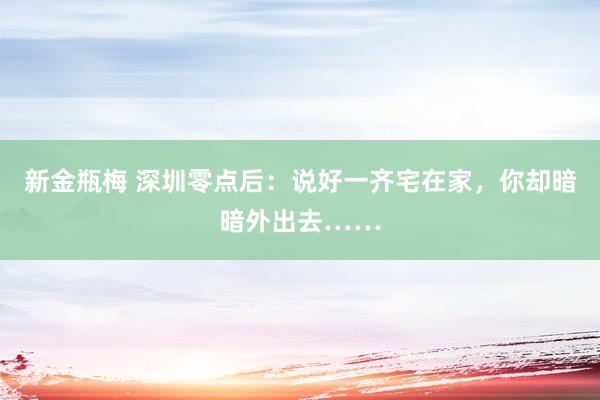 新金瓶梅 深圳零点后：说好一齐宅在家，你却暗暗外出去……