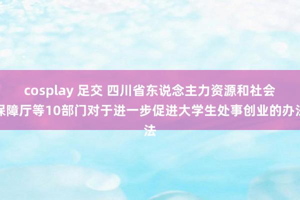 cosplay 足交 四川省东说念主力资源和社会保障厅等10部门对于进一步促进大学生处事创业的办法