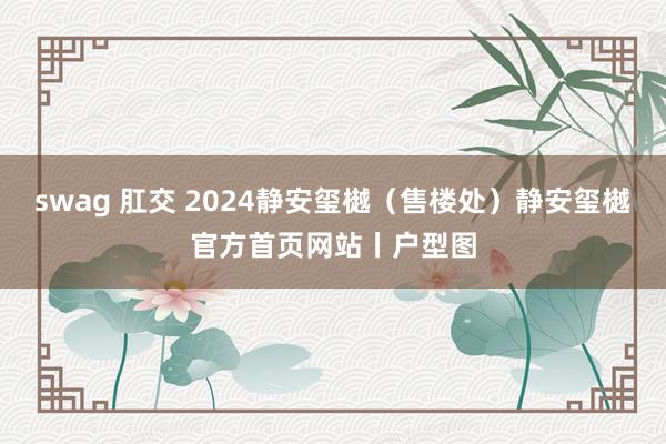 swag 肛交 2024静安玺樾（售楼处）静安玺樾官方首页网站丨户型图