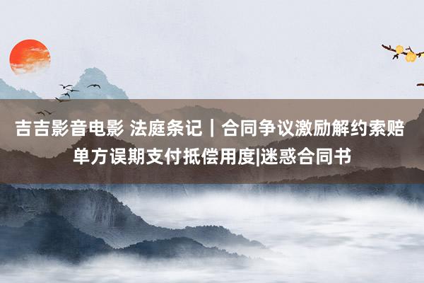 吉吉影音电影 法庭条记｜合同争议激励解约索赔 单方误期支付抵偿用度|迷惑合同书