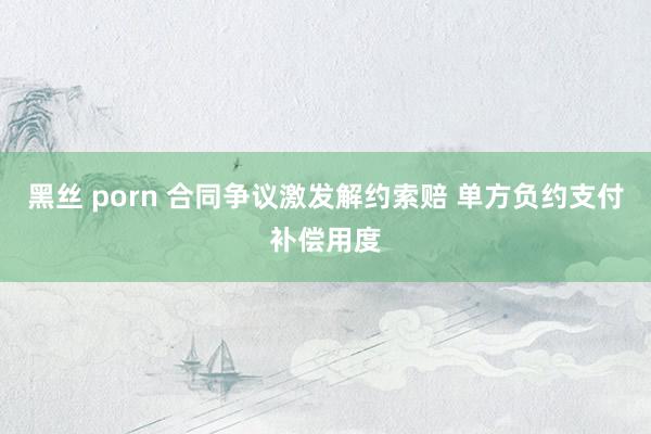 黑丝 porn 合同争议激发解约索赔 单方负约支付补偿用度