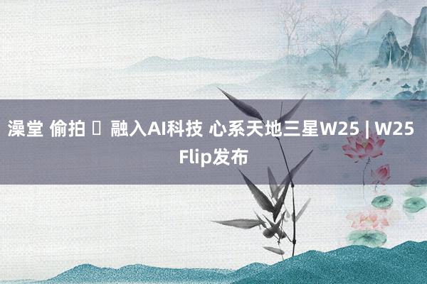 澡堂 偷拍 ​融入AI科技 心系天地三星W25 | W25 Flip发布