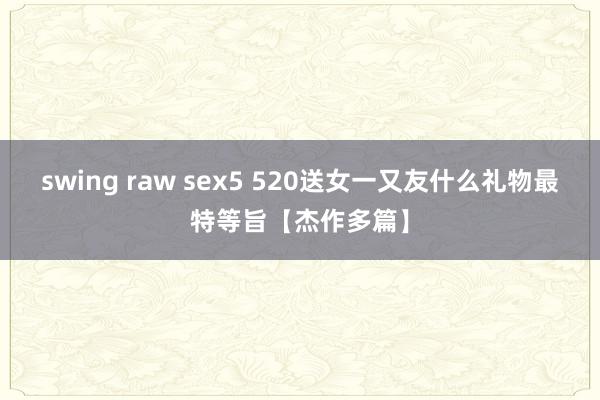 swing raw sex5 520送女一又友什么礼物最特等旨【杰作多篇】