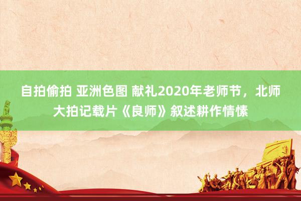 自拍偷拍 亚洲色图 献礼2020年老师节，北师大拍记载片《良师》叙述耕作情愫