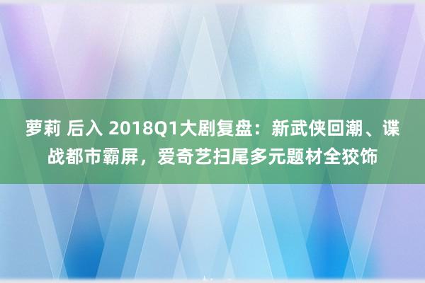 萝莉 后入 2018Q1大剧复盘：新武侠回潮、谍战都市霸屏，爱奇艺扫尾多元题材全狡饰